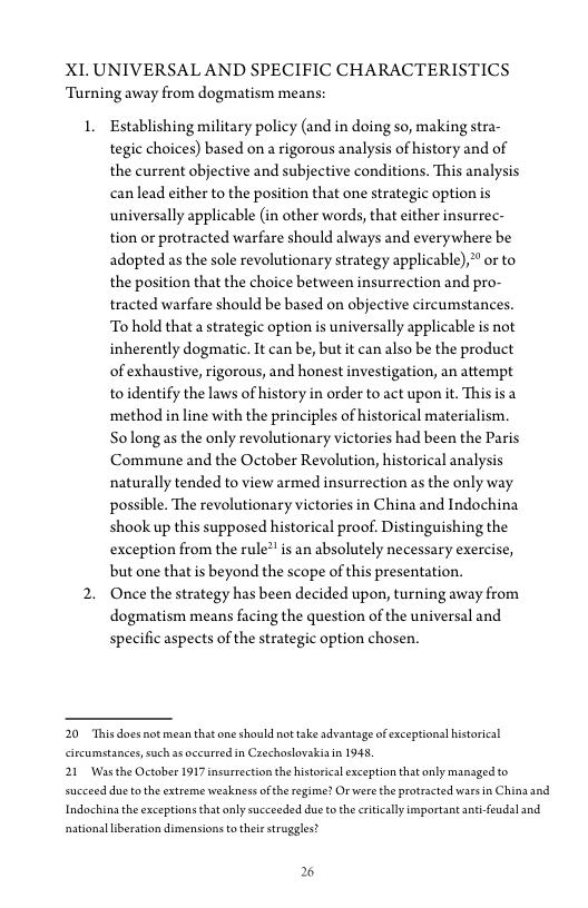 XI. UNIVERSAL AND SPECIFIC CHARACTERISTICS
‘Turning away from dogmatism means:

1. Establishing military policy (and in doing so, making stra-
tegic choices) based on a rigorous analysis of history and of
the current objective and subjective conditions. This analysis
can lead either to the position that one strategic option is
universally applicable (in other words, that either insurrec-
tion or protracted warfare should always and everywhere be
adopted as the sole revolutionary strategy applicable),”" or to
the position that the choice between insurrection and pro-
tracted warfare should be based on objective circumstances.
To hold that a strategic option is universally applicable is not
inherently dogmatic, It can be, but it can also be the product
of exhaustive, rigorous, and honest investigation, an attempt
to identify the laws of history in order to act upon it. This is a
method in line with the principles of historical materialism.
So long as the only revolutionary victories had been the Paris,
Commune and the October Revolution, historical analysis
naturally tended to view armed insurrection as the only way
possible. The revolutionary victories in China and Indochina
shook up this supposed historical proof. Distinguishing the
exception from the rule” is an absolutely necessary exercise,
but one that is beyond the scope of this presentation.

2. Once the strategy has been decided upon, turning away from
dogmatism means facing the question of the universal and
specific aspects of the strategic option chosen.

20 Thisdoes not mean that one should not take advantage of exceptional historical
circumstances, such a occurred in Czechoslovakia in 1948,

21 Was the October 1917 insurrection the historical exception that only managed to
succeed due tothe extreme weakness ofthe regime? Or were the protracted wars in China and
Indochina the exceptions that only succeeded due tothe critically important anti-feudal and
national liberation dimensions to their struggles?

26
